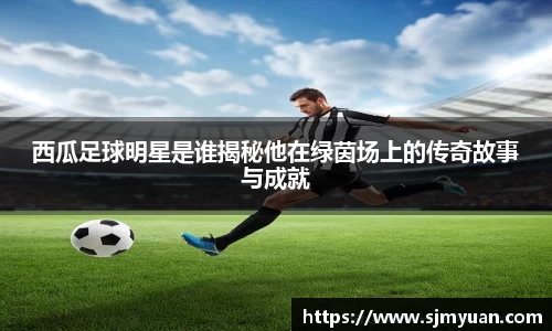 西瓜足球明星是谁揭秘他在绿茵场上的传奇故事与成就
