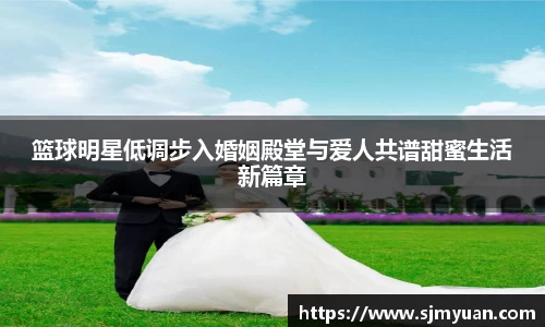 篮球明星低调步入婚姻殿堂与爱人共谱甜蜜生活新篇章